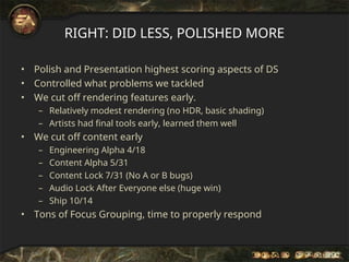 RIGHT: DID LESS, POLISHED MORE
• Polish and Presentation highest scoring aspects of DS
• Controlled what problems we tackled
• We cut off rendering features early.
– Relatively modest rendering (no HDR, basic shading)
– Artists had final tools early, learned them well
• We cut off content early
– Engineering Alpha 4/18
– Content Alpha 5/31
– Content Lock 7/31 (No A or B bugs)
– Audio Lock After Everyone else (huge win)
– Ship 10/14
• Tons of Focus Grouping, time to properly respond
 