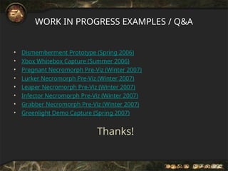 WORK IN PROGRESS EXAMPLES / Q&A
• Dismemberment Prototype (Spring 2006)
• Xbox Whitebox Capture (Summer 2006)
• Pregnant Necromorph Pre-Viz (Winter 2007)
• Lurker Necromorph Pre-Viz (Winter 2007)
• Leaper Necromorph Pre-Viz (Winter 2007)
• Infector Necromorph Pre-Viz (Winter 2007)
• Grabber Necromorph Pre-Viz (Winter 2007)
• Greenlight Demo Capture (Spring 2007)
Thanks!
 