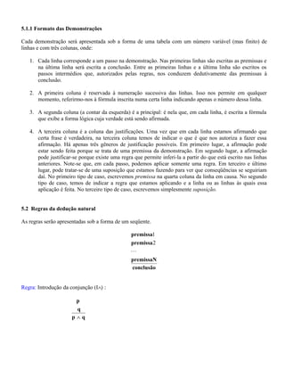 5.1.1 Formato das Demonstrações
Cada demonstração será apresentada sob a forma de uma tabela com um número variável (mas finito) de
linhas e com três colunas, onde:
1. Cada linha corresponde a um passo na demonstração. Nas primeiras linhas são escritas as premissas e
na última linha será escrita a conclusão. Entre as primeiras linhas e a última linha são escritos os
passos intermédios que, autorizados pelas regras, nos conduzem dedutivamente das premissas à
conclusão.
2. A primeira coluna é reservada à numeração sucessiva das linhas. Isso nos permite em qualquer
momento, referirmo-nos à fórmula inscrita numa certa linha indicando apenas o número dessa linha.
3. A segunda coluna (a contar da esquerda) é a principal: é nela que, em cada linha, é escrita a fórmula
que exibe a forma lógica cuja verdade está sendo afirmada.
4. A terceira coluna é a coluna das justificações. Uma vez que em cada linha estamos afirmando que
certa frase é verdadeira, na terceira coluna temos de indicar o que é que nos autoriza a fazer essa
afirmação. Há apenas três gêneros de justificação possíveis. Em primeiro lugar, a afirmação pode
estar sendo feita porque se trata de uma premissa da demonstração. Em segundo lugar, a afirmação
pode justificar-se porque existe uma regra que permite inferi-la a partir do que está escrito nas linhas
anteriores. Note-se que, em cada passo, podemos aplicar somente uma regra. Em terceiro e último
lugar, pode tratar-se de uma suposição que estamos fazendo para ver que conseqüências se seguiriam
daí. No primeiro tipo de caso, escrevemos premissa na quarta coluna da linha em causa. No segundo
tipo de caso, temos de indicar a regra que estamos aplicando e a linha ou as linhas às quais essa
aplicação é feita. No terceiro tipo de caso, escrevemos simplesmente suposição.
5.2 Regras da dedução natural
As regras serão apresentadas sob a forma de um seqüente.
conclusão
premissaN
premissa
premissa

2
1
Regra: Introdução da conjunção (I∧) :
qp
q
p
∧
 