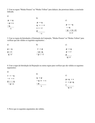2. Usar as regras "Modus Ponens" ou "Modus Tollens" para deduzir, das premissas dadas, a conclusão
indicada.
a)
s
q~
sp~
qp
→
→
b)
s
p
r~s
r~~q
qp
~
→
→
→
c)
rs
r)(sp~
q~~
q~p
∧
∧→
→
3. Usar as regras da Introdução e Eliminação da Conjunção, "Modus Ponens" ou "Modus Tollens" para
verificar que são válidos os seguintes argumentos :
a)
rq
rp
qp
∧
→
∧
b)
r~p~
qp~
pr
∧
∧
→
c)
rq
p
rp
qp
∧
→
→
4. Usar a regra da Introdução da Disjunção ou outras regras para verificar que são válidos os seguintes
argumentos:
a)
sp~
q~~p
sr~
q~r
∨
∧
→
→
b)
s
p~
srq~
pq
→∨
→
c)
sq
r
qpr
sqp
∨
∧→
→∧
5. Prove que os seguintes argumentos são válidos.
 