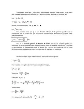 Supongamos ahora que rj varía con la posición en el volumen V del sistema. En el punto
(1,rj1) rodeado por un volumen pequeño ∆V1, dentro del cual la velocidad es uniforme, así:
∆Gj1 = rj1 . ∆V1 (I)
Gj = = (II)
Usando límites apropiados (M ∞, ∆V 0)
Gj = (III)
Esta ecuación dice que rj es una función indirecta de la posición puesto que las
propiedades de los materiales que reaccionan (concentración, temperatura) pueden tener
diferentes valores.
Fj0 – fj + = (IV)
Esta es la ecuación general de balance de moles, de la cual podemos partir para
desarrollar las ecuaciones de diseño para los diversos tipos de reactores industriales. Evaluando
estas ecuaciones se pueden determinar el tiempo (por carga) o el volumen del reactor (flujo
continuo) necesario para convertir una cantidad dada de reactivos en productos.
En un reactor por carga, entra = sale = 0; la ecuación (IV) nos queda:
=
Si la mezcla es homogénea (uniforme) se saca rj de la integral,
= rj.V (V)
Si V = ctte: = = rj
Si P = ctte: Nj = Cj . V
rj
dt
dV
V
Cj
dt
dCj
dt
VCjd
rj
dt
dNj
V

).(
V
11
Simplificando;
Para la especie A, la ecuación (V): Vr
dt
dN
A
A )(
 