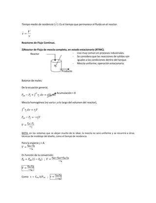 Tiempo medio de residencia ( t ): Es el tiempo que permanece el fluido en el reactor.
v
V
t 
Reactores de Flujo Continuo.
2)Reactor de Flujo de mezcla completa, en estado estacionario (RTMC).
Balance de moles:
De la ecuación general,
Mezcla homogénea (no varía rj a lo largo del volumen del reactor),
NOTA: en los sistemas que se alejan mucho de lo ideal, la mezcla no será uniforme y se recurrirá a otras
técnicas de modelaje del diseño, como el tiempo de residencia.
Para la especie j = A:
En función de la conversión:
;
Como τ = CAo.V/FAo ;
Reactor
Producto
- Uso muy común en procesos industriales.
- Se considera que las reacciones de salidas son
iguales a las condiciones dentro del tanque.
- Mezcla uniforme; operación estacionaria.
Acumulación = 0
 