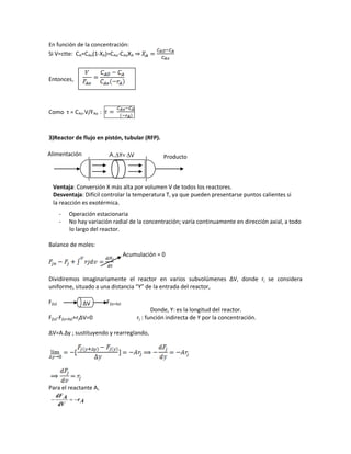 En función de la concentración:
Si V=ctte: CA=CAo(1-XA)=CAo-CAoXA ⇒
Entonces,
Como τ = CAo.V/FAo :
3)Reactor de flujo en pistón, tubular (RFP).
- Operación estacionaria
- No hay variación radial de la concentración; varía continuamente en dirección axial, a todo
lo largo del reactor.
Balance de moles:
Dividiremos imaginariamente el reactor en varios subvolúmenes ∆V, donde rj se considera
uniforme, situado a una distancia “Y” de la entrada del reactor,
Fj(y) Fj(y+∆y)
Donde, Y: es la longitud del reactor.
Fj(y)-Fj(y+∆y)+rj∆V=0 rj : función indirecta de Y por la concentración.
∆V=A.∆y ; sustituyendo y rearreglando,
Para el reactante A,
Ar
dV
AdF

Alimentación Producto
Ventaja: Conversión X más alta por volumen V de todos los reactores.
Desventaja: Difícil controlar la temperatura T, ya que pueden presentarse puntos calientes si
la reacción es exotérmica.
∆V
Acumulación = 0
A.∆Y= ∆V
 