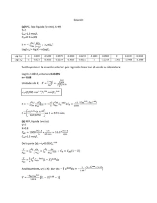 Solución
(a)RPC, fase líquida (V=ctte), A→R
T=?
CA0=1.3 mol/L
CAf=0.3 mol/L
; -rA=KCA
n
Log(-rA) = log K + nLogCA
Log (CA) -1 -0.699 -0.5229 -0.3979 -0.3010 -0.2219 -0.1549 -0.0969 0 0.1139 0.3010
Log (-rA) -1 -0.523 -0.3010 -0.2219 -0.3010 -0.6021 -1 -1.2219 -1.301 -1.3468 -1.3768
Sustituyendo en la ecuación anterior, por regresión lineal con el uso de su calculadora:
Log K=-1.0210, entonces K=0.095
n= -0.68
Unidades de K:
-rA=(0,095 mol1.68
/L1.68
.min)CA
-0.68
(b) RFP, líquida (v=ctte)
V=?
X=0.8
CA0=1.5 mol/L
De la parte (a): –rA=0.095CA
-0.68
Analíticamente, u=(1-X): du=-dx;
 