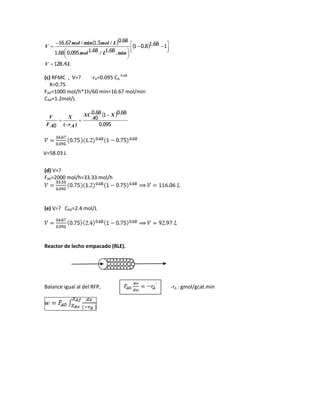    
LV
Lmol
Lmolmol
V
4128
1681801
6816810950681
680516716
.
..
min../...
./.min/.




 








(c) RFMC , V=? -rA=0.095 CA
-0.68
X=0.75
FA0=1000 mol/h*1h/60 min=16.67 mol/min
CA0=1.2mol/L
 
0950
6801680
0
0 .
..
)(
X
A
XC
Ar
X
AF
V 



(d) V=?
FA0=2000 mol/h=33.33 mol/h
(e) V=? CA0=2.4 mol/L
Reactor de lecho empacado (RLE).
Balance igual al del RFP, -rA
`
: gmol/gcat.min
V=58.03 L
 