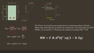 𝑀𝑢 =
𝜌𝑓𝑦𝑑
𝑓´´𝑐
𝑏𝑓´´𝑐(𝑑 −
𝜌𝑓𝑦𝑑
2𝑓´´𝑐
)
𝑀𝑢 = 𝑞𝑑𝑏𝑓´´𝑐(𝑑 −
𝑞𝑑
2
)
𝑀𝑢 = 𝑞𝑑2 𝑏𝑓´´𝑐(1 − 0.5𝑞)
Por Tanto, la ecuación que proporciona la resistencia ideal a flexión,
Debe estar afectada por un factor de resistencia, (el Cual según las NTC
DCEC, en la sección 1.7 Factores de resistencia señala F.R. = 0.9)
𝑴𝑹 = 𝑭. 𝑹. 𝒅 𝟐
𝒃𝒇´´𝒄𝒒(𝟏 − 𝟎. 𝟓𝒒)
 