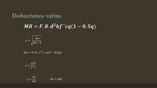 Deducciones varias
𝑴𝑹 = 𝑭. 𝑹. 𝒅 𝟐
𝒃𝒇´´𝒄𝒒(𝟏 − 𝟎. 𝟓𝒒)
𝑑 =
𝑀𝑢
𝐾𝑢 ∗ 𝑏
𝐾𝑢 = 𝐹. 𝑅.∗ 𝑓´´𝑐 ∗ 𝑞(1 − 0.5𝑞)
𝑞 =
𝜌𝑓𝑦
𝑓´´𝑐
𝜌 =
𝐴𝑠
𝑏𝑑
As = 𝜌𝑏𝑑
 