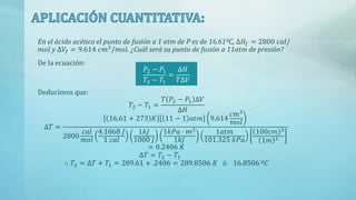 En el ácido acético el punto de fusión a 1 atm de P es de 16.61ºC, ∆𝐻𝑓 = 2800 𝑐𝑎𝑙/
𝑚𝑜𝑙 y ∆𝑉𝑓 = 9.614 𝑐𝑚3
/𝑚𝑜𝑙. ¿Cuál será su punto de fusión a 11atm de presión?
De la ecuación:
𝑃2 − 𝑃1
𝑇2 − 𝑇1
=
∆𝐻
𝑇∆𝑉
Deducimos que:
𝑇2 − 𝑇1 =
𝑇 𝑃2 − 𝑃1 ∆𝑉
∆𝐻
∆𝑇 =
16.61 + 273 𝐾 11 − 1 𝑎𝑡𝑚 9.614
𝑐𝑚3
𝑚𝑜𝑙
2800
𝑐𝑎𝑙
𝑚𝑜𝑙
4.1868 𝐽
1 𝑐𝑎𝑙
1𝑘𝐽
1000 𝐽
1𝑘𝑃𝑎 · 𝑚3
1𝑘𝐽
1𝑎𝑡𝑚
101.325 𝑘𝑃𝑎
100𝑐𝑚 3
1𝑚 3
= 0.2406 𝐾
∆𝑇 = 𝑇2 − 𝑇1
∴ 𝑇2 = ∆𝑇 + 𝑇1 = 289.61 + .2406 = 289.8506 𝐾 ó 16.8506 º𝐶
 