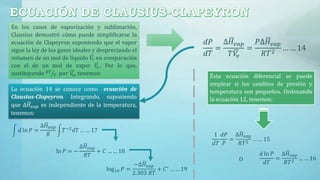 En los casos de vaporización y sublimación,
Clausius demostró cómo puede simplificarse la
ecuación de Clapeyron suponiendo que el vapor
sigue la ley de los gases ideales y despreciando el
volumen de un mol de líquido 𝑉𝑙 en comparación
con el de un mol de vapor 𝑉𝑣 . Por lo que,
sustituyendo 𝑅𝑇
𝑃 𝑝𝑜𝑟 𝑉𝑣, tenemos:
𝑑𝑃
𝑑𝑇
=
∆ 𝐻𝑣𝑎𝑝
𝑇 𝑉𝑣
=
𝑃∆ 𝐻𝑣𝑎𝑝
𝑅𝑇2
… … 14
Ésta ecuación diferencial se puede
emplear si los cambios de presión y
temperatura son pequeños. Ordenando
la ecuación 12, tenemos:
1
𝑑𝑇
𝑑𝑃
𝑃
=
∆ 𝐻𝑣𝑎𝑝
𝑅𝑇2
… … 15
O
𝑑 ln 𝑃
𝑑𝑇
=
∆ 𝐻 𝑣𝑎𝑝
𝑅𝑇2 … … 16
La ecuación 14 se conoce como ecuación de
Clausius-Clapeyron. Integrando, suponiendo
que ∆ 𝐻 𝑣𝑎𝑝 es independiente de la temperatura,
tenemos:
𝑑 ln 𝑃 =
∆ 𝐻 𝑣𝑎𝑝
𝑅
𝑇−2
𝑑𝑇 … … 17
ln 𝑃 = −
∆ 𝐻 𝑣𝑎𝑝
𝑅𝑇
+ 𝐶 … … 18
log10 𝑃 =
−∆ 𝐻𝑣𝑎𝑝
2.303 𝑅𝑇
+ 𝐶′ … … 19
 