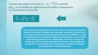 Y puesto que según la ecuación 𝑆 𝑣 − 𝑆𝑙 =
∆𝐻 𝑣𝑎𝑝
𝑇
, en donde
∆𝐻𝑣𝑎𝑝 es la entalpia de vaporización de líquido a temperatura
T, la ecuación 6 se reescribe:
𝑑𝑃
𝑑𝑇
=
∆𝐻𝑣𝑎𝑝
𝑇 𝑉𝑣 − 𝑉𝑙
=
∆𝐻
𝑇∆𝑉
Ec. 7
Esta ecuación tan importante se conoce como la ecuación de Clapeyron
relación el cambio de temperatura que debe acompañar al de presión
en un sistema de dos fases de una sustancia pura en equilibrio. Y como
en su deducción no se ha hecho ninguna aproximación, es un resultado
exacto para un sistema de un componente. De nuevo, la ecuación
enseña que dP/dT está relacionada directamente con la entalpia de
transición e inversamente con la temperatura y cambio de volumen
que acompañan a la transformación.
 