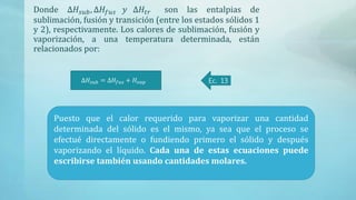 Donde ∆𝐻𝑠𝑢𝑏, ∆𝐻𝑓𝑢𝑠 𝑦 ∆𝐻𝑡𝑟 son las entalpias de
sublimación, fusión y transición (entre los estados sólidos 1
y 2), respectivamente. Los calores de sublimación, fusión y
vaporización, a una temperatura determinada, están
relacionados por:
∆𝐻𝑠𝑢𝑏 = ∆𝐻𝑓𝑢𝑠 + 𝐻𝑣𝑎𝑝 Ec. 13
Puesto que el calor requerido para vaporizar una cantidad determinada del sólido
es el mismo, ya sea que el proceso se efectué directamente o fundiendo primero el
sólido y después vaporizando el líquido. Cada una de estas ecuaciones puede
escribirse también usando cantidades molares.
Puesto que el calor requerido para vaporizar una cantidad
determinada del sólido es el mismo, ya sea que el proceso se
efectué directamente o fundiendo primero el sólido y después
vaporizando el líquido. Cada una de estas ecuaciones puede
escribirse también usando cantidades molares.
 