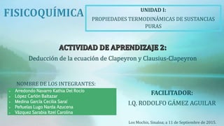  Arredondo Navarro Kathia Del Rocío
 López Carlón Baltazar
 Medina García Cecilia Saraí
 Peñuelas Lugo Narda Azucena
 Vázquez Sarabia Itzel Carolina
NOMBRE DE LOS INTEGRANTES:
UNIDAD I:
PROPIEDADES TERMODINÁMICAS DE SUSTANCIAS
PURAS
FACILITADOR:
I.Q. RODOLFO GÁMEZ AGUILAR
Los Mochis, Sinaloa; a 11 de Septiembre de 2015.
Deducción de la ecuación de Clapeyron y Clausius-Clapeyron
 