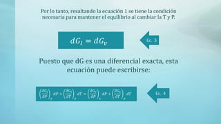 Por lo tanto, resaltando la ecuación 1 se tiene la condición
necesaria para mantener el equilibrio al cambiar la T y P.
𝑑𝐺𝑙 = 𝑑𝐺𝑣
Ec. 3
Puesto que dG es una diferencial exacta, esta
ecuación puede escribirse:
𝜕𝐺𝑙
𝜕𝑃 𝑇
𝑑𝑃 +
𝜕𝐺𝑙
𝜕𝑇 𝑃
𝑑𝑇 =
𝜕𝐺𝑣
𝜕𝑃 𝑇
𝑑𝑃 +
𝜕𝐺𝑣
𝜕𝑇 𝑃
𝑑𝑇 Ec. 4
 