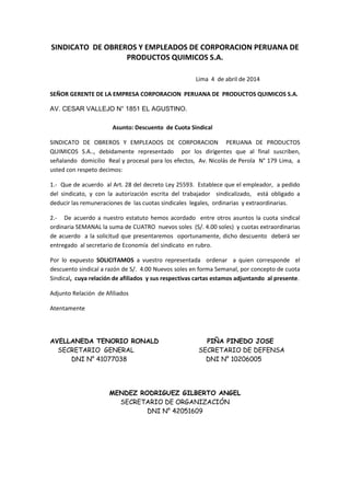 SINDICATO DE OBREROS Y EMPLEADOS DE CORPORACION PERUANA DE
PRODUCTOS QUIMICOS S.A.
Lima 4 de abril de 2014
SEÑOR GERENTE DE LA EMPRESA CORPORACION PERUANA DE PRODUCTOS QUIMICOS S.A.
AV. CESAR VALLEJO N° 1851 EL AGUSTINO.
Asunto: Descuento de Cuota Sindical
SINDICATO DE OBREROS Y EMPLEADOS DE CORPORACION PERUANA DE PRODUCTOS
QUIMICOS S.A.., debidamente representado por los dirigentes que al final suscriben,
señalando domicilio Real y procesal para los efectos, Av. Nicolás de Perola N° 179 Lima, a
usted con respeto decimos:
1.- Que de acuerdo al Art. 28 del decreto Ley 25593. Establece que el empleador, a pedido
del sindicato, y con la autorización escrita del trabajador sindicalizado, está obligado a
deducir las remuneraciones de las cuotas sindicales legales, ordinarias y extraordinarias.
2.- De acuerdo a nuestro estatuto hemos acordado entre otros asuntos la cuota sindical
ordinaria SEMANAL la suma de CUATRO nuevos soles (S/. 4.00 soles) y cuotas extraordinarias
de acuerdo a la solicitud que presentaremos oportunamente, dicho descuento deberá ser
entregado al secretario de Economía del sindicato en rubro.
Por lo expuesto SOLICITAMOS a vuestro representada ordenar a quien corresponde el
descuento sindical a razón de S/. 4.00 Nuevos soles en forma Semanal, por concepto de cuota
Sindical, cuya relación de afiliados y sus respectivas cartas estamos adjuntando al presente.
Adjunto Relación de Afiliados
Atentamente
AVELLANEDA TENORIO RONALD PIÑA PINEDO JOSE
SECRETARIO GENERAL SECRETARIO DE DEFENSA
DNI N° 41077038 DNI N° 10206005
MENDEZ RODRIGUEZ GILBERTO ANGEL
SECRETARIO DE ORGANIZACIÓN
DNI N° 42051609
 
