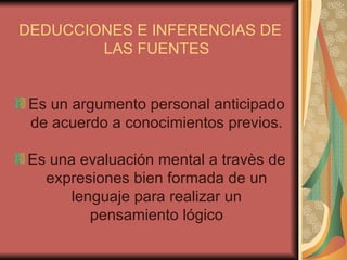 DEDUCCIONES E INFERENCIAS DE LAS FUENTES Es un argumento personal anticipado de acuerdo a conocimientos previos. Es una evaluación mental a travès de expresiones bien formada de un lenguaje para realizar un pensamiento lógico 