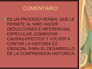 COMENTARIO ES UN PROCESO VERBAL QUE LE PERMITE AL NIÑO HACER DEDUCCIONES E INFERENCIAS, ESPECULAR, COMENTAR CAUSAS-EFECTOS Y VOLVER A CONTAR LA HISTORIA ES  ESENCIAL PARA EL DESARROLLO DE LA COMPRENSION HISTORICA. 