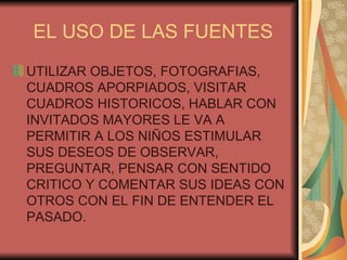EL USO DE LAS FUENTES UTILIZAR OBJETOS, FOTOGRAFIAS, CUADROS APORPIADOS, VISITAR CUADROS HISTORICOS, HABLAR CON INVITADOS MAYORES LE VA A PERMITIR A LOS NIÑOS ESTIMULAR SUS DESEOS DE OBSERVAR, PREGUNTAR, PENSAR CON SENTIDO CRITICO Y COMENTAR SUS IDEAS CON OTROS CON EL FIN DE ENTENDER EL PASADO. 