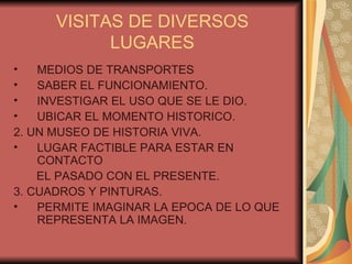 VISITAS DE DIVERSOS LUGARES MEDIOS DE TRANSPORTES SABER EL FUNCIONAMIENTO. INVESTIGAR EL USO QUE SE LE DIO. UBICAR EL MOMENTO HISTORICO. 2. UN MUSEO DE HISTORIA VIVA. LUGAR FACTIBLE PARA ESTAR EN CONTACTO EL PASADO CON EL PRESENTE. 3. CUADROS Y PINTURAS. PERMITE IMAGINAR LA EPOCA DE LO QUE REPRESENTA LA IMAGEN. 