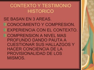 CONTEXTO Y TESTIMONIO HISTORICO SE BASAN EN 3 AREAS. CONOCIMIENTO Y COMPRESION. EXPERIENCIA CON EL CONTEXTO. COMPRENSION A NIVEL MAS PROFUNDO DANDO PAUTA A CUESTIONAR SUS HALLAZGOS Y HACER CONCIENCIA DE LA PROVISIONALIDAD DE LOS MISMOS. 
