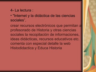 4- La lectura : "Internet y la didáctica de las ciencias sociales ”, crear recursos electrónicos que permitan al profesorado de Historia y otras ciencias sociales la recopilación de informaciones, ideas didácticas, recursos educativos etc. comenta con especial detalle la web Histodidactica y Educa Historia 