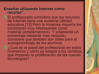 Enseñar utilizando Internet como recurso”, El profesorado considera que los recursos de Internet tiene una evidente utilidad educativa.[12] Pero la inmensa mayoría los consideran muy interesantes como material complementario. Y solamente un porcentaje bastante más reducido considera que también son útiles para el autoaprendizaje de los alumnos.  ¿Cual es el papel del profesorado en estos momentos y como se adapta a los cambios que imponen la proliferación de las nuevas tecnologías?  