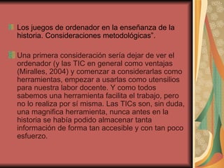 Los juegos de ordenador en la enseñanza de la historia. Consideraciones metodológicas”. Una primera consideración sería dejar de ver el ordenador (y las TIC en general como ventajas (Miralles, 2004) y comenzar a considerarlas como herramientas, empezar a usarlas como utensilios para nuestra labor docente. Y como todos sabemos una herramienta facilita el trabajo, pero no lo realiza por sí misma. Las TICs son, sin duda, una magnifica herramienta, nunca antes en la historia se había podido almacenar tanta información de forma tan accesible y con tan poco esfuerzo. 