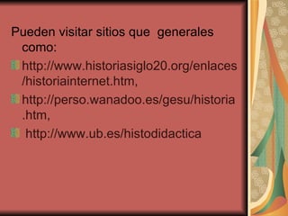 Pueden visitar sitios que  generales como: http://www.historiasiglo20.org/enlaces/historiainternet.htm, http://perso.wanadoo.es/gesu/historia.htm, http://www.ub.es/histodidactica 