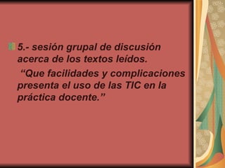 5.-  sesión grupal de discusión acerca de los textos leídos. “ Que facilidades y complicaciones presenta el uso de las TIC en la práctica docente.” 