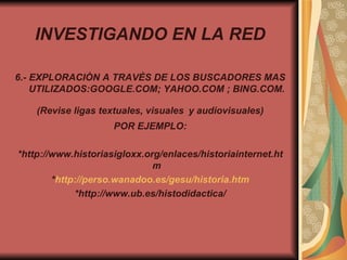 INVESTIGANDO EN LA RED 6.- EXPLORACIÒN A TRAVÈS DE LOS BUSCADORES MAS UTILIZADOS:GOOGLE.COM; YAHOO.COM ; BING.COM. (Revise ligas textuales, visuales   y audiovisuales) POR EJEMPLO: *http://www.historiasigloxx.org/enlaces/historiainternet.htm * http:// perso.wanadoo.es / gesu / historia.htm *http://www.ub.es/histodidactica/ 