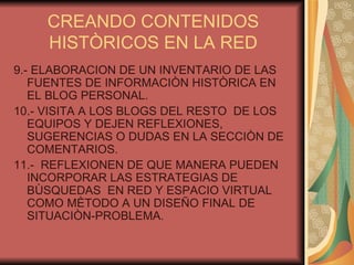 CREANDO CONTENIDOS HISTÒRICOS EN LA RED 9.- ELABORACION DE UN INVENTARIO DE LAS FUENTES DE INFORMACIÒN HISTÒRICA EN EL BLOG PERSONAL. 10.- VISITA A LOS BLOGS DEL RESTO  DE LOS EQUIPOS Y DEJEN REFLEXIONES, SUGERENCIAS O DUDAS EN LA SECCIÒN DE COMENTARIOS.  11.-  REFLEXIONEN DE QUE MANERA PUEDEN INCORPORAR LAS ESTRATEGIAS DE BÙSQUEDAS  EN RED Y ESPACIO VIRTUAL COMO MÈTODO A UN DISEÑO FINAL DE SITUACIÒN-PROBLEMA. 