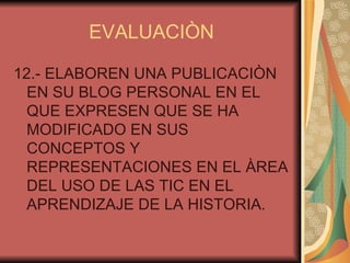 EVALUACIÒN 12.- ELABOREN UNA PUBLICACIÒN EN SU BLOG PERSONAL EN EL QUE EXPRESEN QUE SE HA MODIFICADO EN SUS CONCEPTOS Y REPRESENTACIONES EN EL ÀREA DEL USO DE LAS TIC EN EL APRENDIZAJE DE LA HISTORIA. 