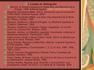 1.-Listado de  Bibliografia  Marcos, la Genial Impostura by Maite Rico and Bertrand de la Grange. 1998. Editorial Aguilar.  ISBN 9789681904340 Abelardo Hernández Millán.  EZLN. Revolución para la revolución (1994-2005) . Editorial Popular, 2007. Abelardo Hernández Millán.  Los hijos más pequeños de la tierra . Ed. Plaza y Valdés, 1998. Almeyra, Guillermo y Alberto D'Angelo.  La ribellione zapatista in Chiapas . Datanews, 1994. Almeyra, Guillermo y Emiliano Thibaut.  Zapatistas: un mundo nuevo en construcción . Maipue, 2006. Baschet, Jérôme.  La Rébellion zapatiste.  Insurrection indienne et résistance planétaire . Flammarion, 2005. Camú Urzúa, Guido y Dauno Tótoro Taulis.  EZLN: el ejército que salió de la selva . Planeta, 1994. De la Grange, Bertrand y Maite Rico.  Marcos, la genial impostura . El Páis-Aguilar, 1998. EZLN.  Documentos y Comunicados  1, 2, 3 y 4. Era, 1994, 1995, 1997 y 2003. EZLN.  Crónicas intergalácticas . Planeta Tierra, montañas del sureste mexicano, 1996. Fazio, Carlos.  El tercer vínculo. De la teoría del caos a la teoría de la militarización . Joaquín Mortiz, 1996. Gómez Suárez, Águeda. et.al.  Guerrilla y comunicación. Las propaganda política del EZLN. Los libros de la Catarata, 2004. 