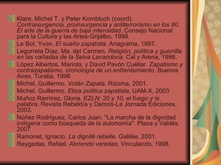 Klare, Michel T. y Peter Kornbluch (coord).  Contraisurgencia, proinsurgencia y antiterrorismo en los 80. El arte de la guerra de baja intensidad . Consejo Nacional para la Cultura y las Artes-Grijalbo, 1998. Le Bot, Yvon.  El sueño zapatista . Anagrama, 1997. Legorreta Díaz, Ma. del Carmen.  Religión, política y guerrilla en las cañadas de la Selva Lacandona . Cal y Arena, 1998. López Albertos, Mariola, y David Pavón Cuéllar.  Zapatismo y contrazapatismo, cronología de un enfrentamiento , Buenos Aires, Turalia, 1998 Michel, Guillermo.  Votán Zapata , Rizoma, 2001. Michel, Guillermo.  Etica política zapatista , UAM-X, 2003 Muñoz Ramírez, Gloria.  EZLN: 20 y 10, el fuego y la palabra . Revista Rebeldía y Demos-La Jornada Ediciones, 2003. Núñez Rodríguez, Carlos Juan. "La marcha de la dignidad indígena como búsqueda de la autonomía". Plaza y Valdés. 2007 Ramonet, Ignacio.  La dignité rebelle . Galilée, 2001. Reygadas, Rafael.  Abriendo veredas . Vinculando, 1998. 