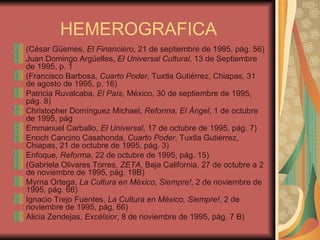 HEMEROGRAFICA (César Güemes,  El Financiero , 21 de septiembre de 1995, pág. 56) Juan Domingo Argüelles,  El Universal Cultural , 13 de Septiembre de 1995, p. 1 (Francisco Barbosa,  Cuarto Poder , Tuxtla Gutiérrez, Chiapas, 31 de agosto de 1995, p. 16) Patricia Ruvalcaba,  El País , México, 30 de septiembre de 1995, pág. 8) Christopher Domínguez Michael,  Reforma, El Ángel , 1 de octubre de 1995, pág Emmanuel Carballo,  El Universal , 17 de octubre de 1995, pág. 7) Enoch Cancino Casahonda,  Cuarto Poder , Tuxtla Gutiérrez, Chiapas, 21 de octubre de 1995, pág. 3) Enfoque,  Reforma , 22 de octubre de 1995, pág. 15) (Gabriela Olivares Torres,  ZETA , Baja California, 27 de octubre a 2 de noviembre de 1995, pág. 19B) Myrna Ortega,  La Cultura en México, Siempre! , 2 de noviembre de 1995, pág. 66) Ignacio Trejo Fuentes,  La Cultura en México, Siempre! , 2 de noviembre de 1995, pág. 66) Alicia Zendejas,  Excélsior , 8 de noviembre de 1995, pág. 7 B) 