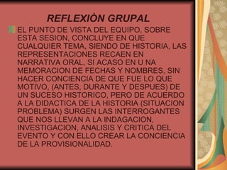 REFLEXIÒN GRUPAL EL PUNTO DE VISTA DEL EQUIPO, SOBRE ESTA SESION, CONCLUYE EN QUE CUALQUIER TEMA, SIENDO DE HISTORIA, LAS REPRESENTACIONES RECAEN EN NARRATIVA ORAL, SI ACASO EN U NA MEMORACION DE FECHAS Y NOMBRES, SIN HACER CONCIENCIA DE QUE FUE LO QUE MOTIVO, (ANTES, DURANTE Y DESPUES) DE UN SUCESO HISTORICO, PERO DE ACUERDO A LA DIDACTICA DE LA HISTORIA (SITUACION PROBLEMA) SURGEN LAS INTERROGANTES QUE NOS LLEVAN A LA INDAGACION, INVESTIGACION, ANALISIS Y CRITICA DEL EVENTO Y CON ELLO CREAR LA CONCIENCIA DE LA PROVISIONALIDAD. 