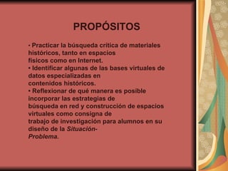 PROPÓSITOS •  Practicar la búsqueda crítica de materiales históricos, tanto en espacios físicos como en Internet. •  Identificar algunas de las bases virtuales de datos especializadas en contenidos históricos. •  Reflexionar de qué manera es posible incorporar las estrategias de búsqueda en red y construcción de espacios virtuales como consigna de trabajo de investigación para alumnos en su diseño de la  Situación- Problema. 