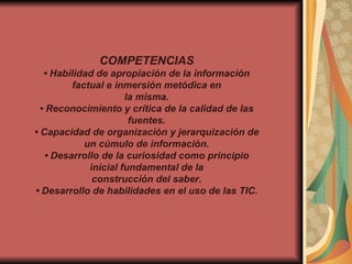 COMPETENCIAS •  Habilidad de apropiación de la información factual e inmersión metódica en la misma. •  Reconocimiento y crítica de la calidad de las fuentes. •  Capacidad de organización y jerarquización de un cúmulo de información. •  Desarrollo de la curiosidad como principio inicial fundamental de la construcción del saber. •  Desarrollo de habilidades en el uso de las TIC. 