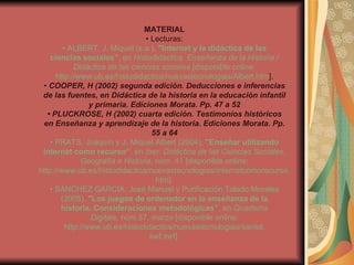 MATERIAL •  Lecturas: •  ALBERT, J. Miquel (s.a.),  "Internet y la didáctica de las ciencias sociales” , en  Histodidáctica. Enseñanza de la Historia / Didáctica de las ciencias sociales  [disponible online: http://www.ub.es/histodidactica/nuevastecnologias/Albert.htm ]. •  COOPER, H (2002) segunda edición. Deducciones e inferencias de las fuentes, en Didáctica de la historia en la educación infantil y primaria. Ediciones Morata. Pp. 47 a 52 •  PLUCKROSE, H (2002) cuarta edición. Testimonios históricos en Enseñanza y aprendizaje de la historia. Ediciones Morata. Pp. 55 a 64 •  PRATS, Joaquín y J. Miquel Albert (2004),  "Enseñar utilizando internet como recurso” , en  Iber. Didáctica de las Ciencias Sociales, Geografía e Historia , núm. 41 [disponible online: http://www.ub.es/histodidactica/nuevastecnologias/internetcomorecurso. htm]. •  SÁNCHEZ GARCÍA, José Manuel y Purificación Toledo Morales (2005),  "Los juegos de ordenador en la enseñanza de la historia. Consideraciones metodológicas” , en  Quaderns Digitals , núm 37, marzo [disponible online: http://www.ub.es/histodidactica/nuevastecnologias/santol. swf.swf]. 