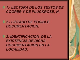 1.-   LECTURA DE LOS TEXTOS DE COOPER Y DE  PLUCKROSE, H.   2.-   LISTADO DE POSIBLE DOCUMENTACION. 3.-IDENTIFICACION  DE LA EXISTENCIA DE DICHA DOCUMENTACION EN LA LOCALIDAD. 
