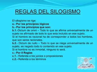 REGLAS DEL SILOGISMO
El silogismo se rige:
a.- Por los principios lógicos
b.- Por los principios que son:
b.1.-Dictum de omni – Todo lo que se afirma universalmente de un
sujeto es afirmado de todo lo que esta incluido en ese sujeto.
Si el hombre es racional ha de corresponder a todos los hombres,
que son seres racionales.
b.2.- Dictum de nullo – Todo lo que se niega universalmente de un
sujeto, es negado todo lo contenido en ese sujeto.
Si el hombre no es inmortal, ninguno lo será.
c.- Por 8 Reglas
c.1.- Referida a los juicios o proposiciones
c.2.- Referida a los términos
 