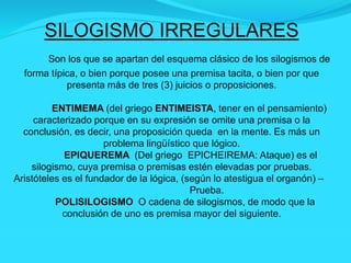 SILOGISMO IRREGULARES
Son los que se apartan del esquema clásico de los silogismos de
forma típica, o bien porque posee una premisa tacita, o bien por que
presenta más de tres (3) juicios o proposiciones.
ENTIMEMA (del griego ENTIMEISTA, tener en el pensamiento)
caracterizado porque en su expresión se omite una premisa o la
conclusión, es decir, una proposición queda en la mente. Es más un
problema lingüístico que lógico.
EPIQUEREMA (Del griego EPICHEIREMA: Ataque) es el
silogismo, cuya premisa o premisas estén elevadas por pruebas.
Aristóteles es el fundador de la lógica, (según lo atestigua el organón) –
Prueba.
POLISILOGISMO O cadena de silogismos, de modo que la
conclusión de uno es premisa mayor del siguiente.
 