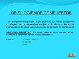 LOS SILOGISMOS COMPUESTOS
Los silogismos categóricos, cuyas premisas son juicios categóricos,
son simples; pero si las premisas son juicios hipotéticos o disyuntivos,
o combinación de estos, los silogismos se constituyen en compuestos.
SILOGISMO HIPOTETICO: Es aquel silogismo cuya premisa mayor
determina la conclusión pero de manera condicional:
Ejemplo: Si no estudio repito
no estudio
repito
 