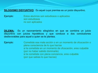 SILOGISMO DISYUNTIVO: Es aquel cuya premisa es un juicio disyuntivo.
Ejemplo: Estos alumnos son estudiosos o aplicados
son estudiosos
no son aplicados
DILEMA: Es un razonamiento silogístico en que se combina un juicio
disyuntivo con juicios hipotéticos y que conduce a dos conclusiones
desfavorables para aquel a quien se le plantea.
Ejemplo: Cometiste esa mala acción o en un momento de ofuscación o
plena consciencia de lo que hacías
si la cometiste en un momento de ofuscación, eres culpable
(por no haber sabido dominarte)
si la cometiste con plena conciencia, eres culpable
(por que sabias lo que hacías)
 