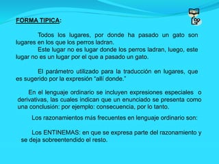 FORMA TIPICA:
Todos los lugares, por donde ha pasado un gato son
lugares en los que los perros ladran.
Este lugar no es lugar donde los perros ladran, luego, este
lugar no es un lugar por el que a pasado un gato.
El parámetro utilizado para la traducción en lugares, que
es sugerido por la expresión “allí donde.”
En el lenguaje ordinario se incluyen expresiones especiales o
derivativas, las cuales indican que un enunciado se presenta como
una conclusión: por ejemplo: consecuencia, por lo tanto.
Los razonamientos más frecuentes en lenguaje ordinario son:
Los ENTINEMAS: en que se expresa parte del razonamiento y
se deja sobreentendido el resto.
 