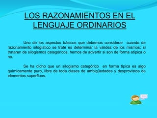 LOS RAZONAMIENTOS EN EL
LENGUAJE ORDINARIOS
Uno de los aspectos básicos que debemos considerar cuando de
razonamiento silogístico se trate es determinar la validez de los mismos; si
trataren de silogismos categóricos, hemos de advertir si son de forma atípica o
no.
Se ha dicho que un silogismo categórico en forma típica es algo
químicamente puro, libre de toda clases de ambigüedades y desprovistos de
elementos superfluos.
 