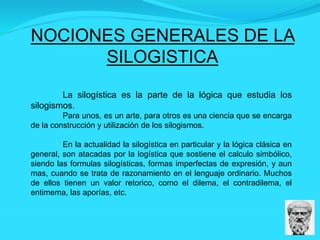 NOCIONES GENERALES DE LA
SILOGISTICA
La silogística es la parte de la lógica que estudia los
silogismos.
Para unos, es un arte, para otros es una ciencia que se encarga
de la construcción y utilización de los silogismos.
En la actualidad la silogística en particular y la lógica clásica en
general, son atacadas por la logística que sostiene el calculo simbólico,
siendo las formulas silogísticas, formas imperfectas de expresión, y aun
mas, cuando se trata de razonamiento en el lenguaje ordinario. Muchos
de ellos tienen un valor retorico, como el dilema, el contradilema, el
entimema, las aporías, etc.
 