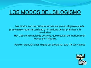 LOS MODOS DEL SILOGISMO
Los modos son las distintas formas en que el silogismo puede
presentarse según la cantidad y la cantidad de las premisas y la
conclusión.
Hay 256 combinaciones posibles, que resultan de multiplicar 64
modos por 4 figuras.
Pero en atención a las reglas del silogismo, sólo 19 son validos
 