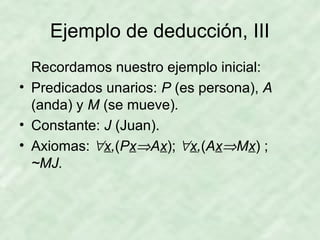 Ejemplo de deducción, III
Recordamos nuestro ejemplo inicial:
• Predicados unarios: P (es persona), A
(anda) y M (se mueve).
• Constante: J (Juan).
• Axiomas: ∀x,(Px⇒Ax); ∀x,(Ax⇒Mx) ;
~MJ.

 