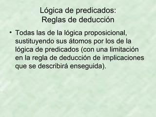 Lógica de predicados:
Reglas de deducción
• Todas las de la lógica proposicional,
sustituyendo sus átomos por los de la
lógica de predicados (con una limitación
en la regla de deducción de implicaciones
que se describirá enseguida).

 