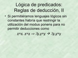 Lógica de predicados:
Reglas de deducción, II
• Si permitiéramos lenguajes lógicos sin
constantes habría que restringir la
utilización del modus ponens para no
permitir deducciones como
x=x, x=x ⇒ ∃y,y=y  ∃y,y=y

 